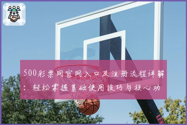 500彩票网官网入口及注册流程详解:轻松掌握基础使用技巧与核心功能解析