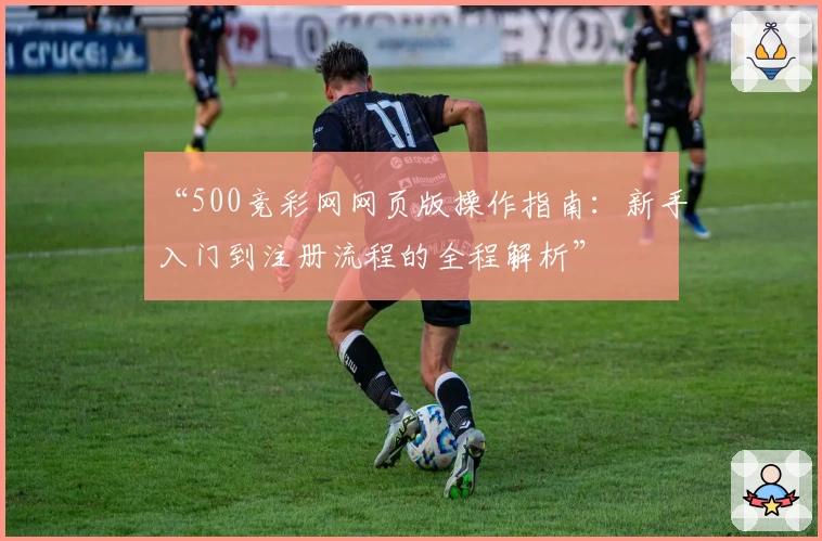 “500竞彩网网页版操作指南：新手入门到注册流程的全程解析”