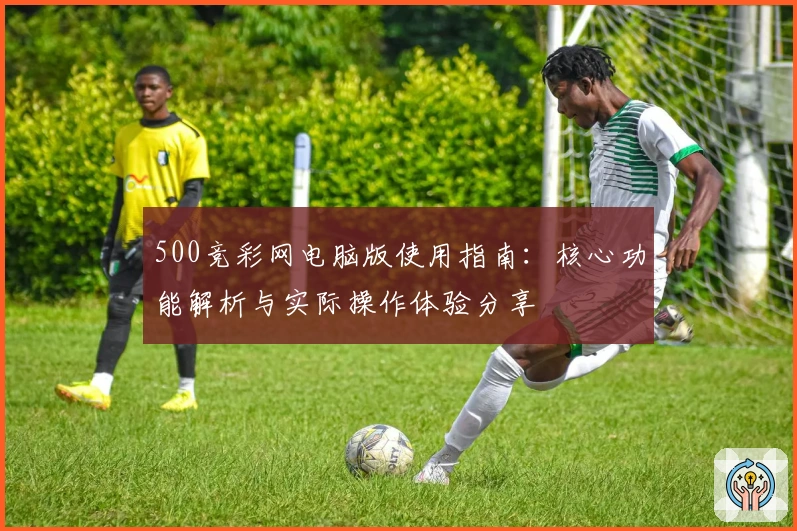 500竞彩网电脑版使用指南：核心功能解析与实际操作体验分享