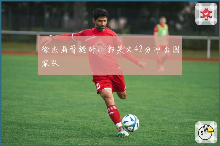 徐杰眉骨缝针，郭昊文42分冲击国家队