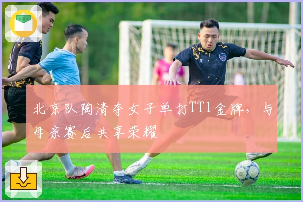 北京队陶清夺女子单打TT1金牌，与母亲赛后共享荣耀