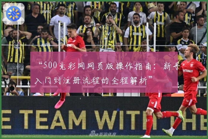 “500竞彩网网页版操作指南：新手入门到注册流程的全程解析”