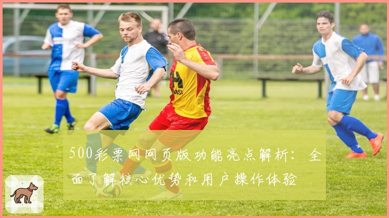 500彩票网网页版功能亮点解析:全面了解核心优势和用户操作体验