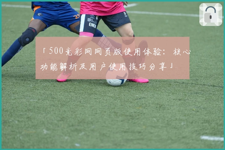 「500竞彩网网页版使用体验：核心功能解析及用户使用技巧分享」