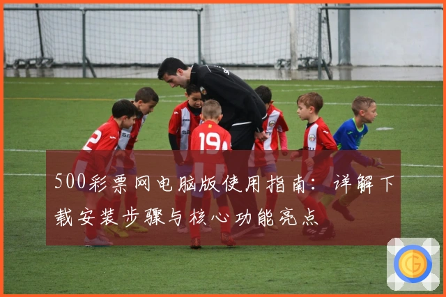 500彩票网电脑版使用指南：详解下载安装步骤与核心功能亮点
