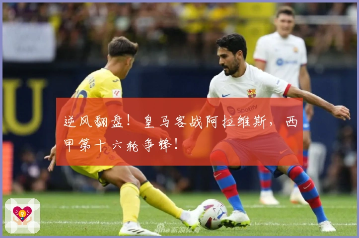 逆风翻盘！皇马客战阿拉维斯，西甲第十六轮争锋！