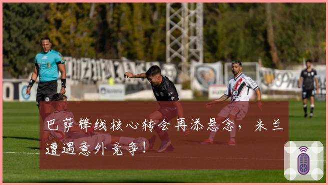 巴萨锋线核心转会再添悬念，米兰遭遇意外竞争！