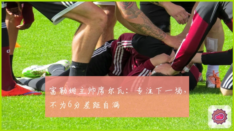 富勒姆主帅席尔瓦：专注下一场，不为6分差距自满