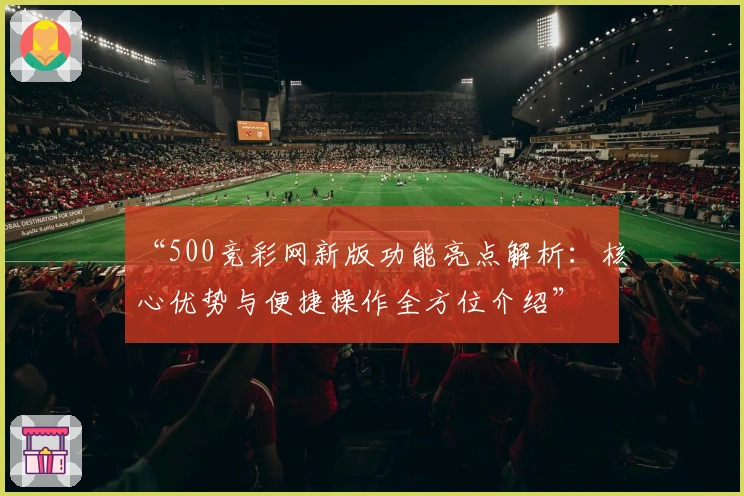 “500竞彩网新版功能亮点解析：核心优势与便捷操作全方位介绍”