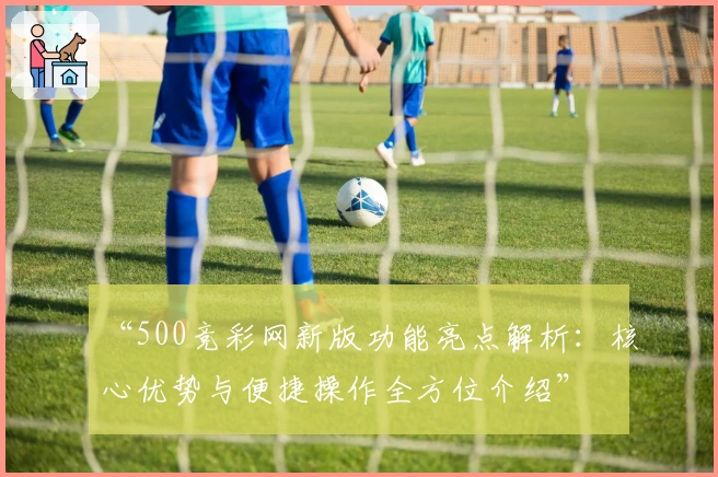 “500竞彩网新版功能亮点解析：核心优势与便捷操作全方位介绍”