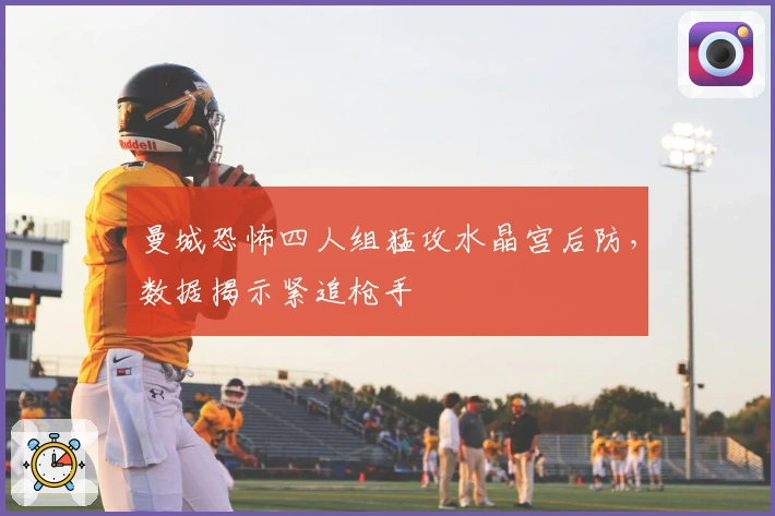 曼城恐怖四人组猛攻水晶宫后防，数据揭示紧追枪手