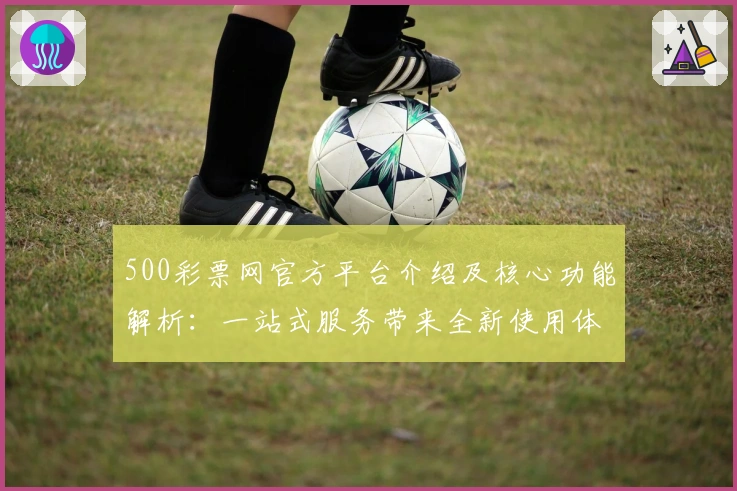 500彩票网官方平台介绍及核心功能解析：一站式服务带来全新使用体验