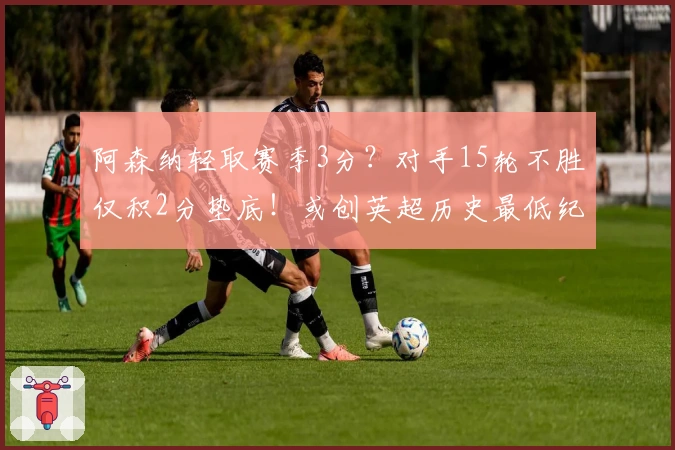 阿森纳轻取赛季3分？对手15轮不胜仅积2分垫底！或创英超历史最低纪录